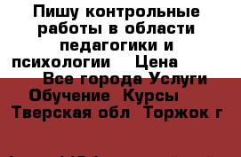 Пишу контрольные работы в области педагогики и психологии. › Цена ­ 300-650 - Все города Услуги » Обучение. Курсы   . Тверская обл.,Торжок г.